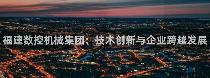 天辰娱乐会员:福建数控机械集团:技术创新与企业跨越发展