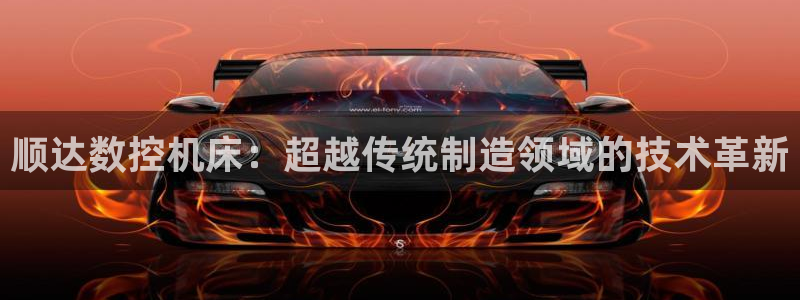 天辰娱乐平台app下载:顺达数控机床:超越传统制造领域的技术革新