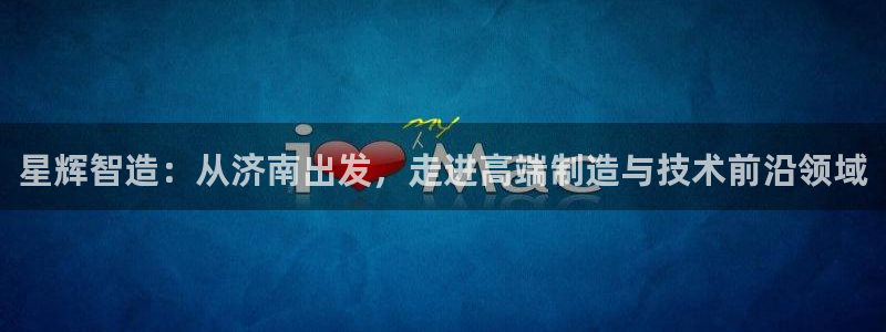 天辰娱乐 首选:星辉智造:从济南出发,走进高端制造与技术前沿领域