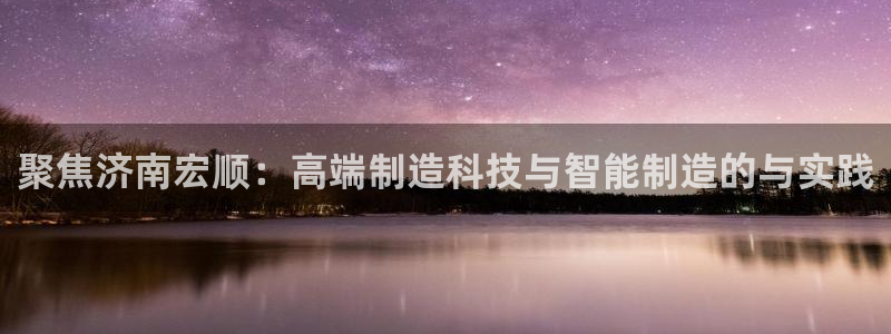 天辰娱乐557696:聚焦济南宏顺:高端制造科技与智能制造的与实践